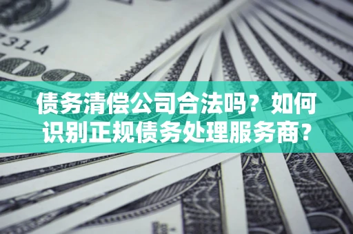 济南债务清偿公司合法吗？如何识别正规债务处理服务商？