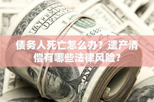 济南债务人死亡怎么办？遗产清偿有哪些法律风险？