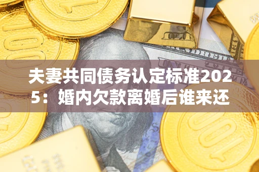 济南夫妻共同债务认定标准2025:婚内欠款离婚后谁来还? 济南夫妻共同债务认定标准2025:婚内欠款离婚后谁来还?