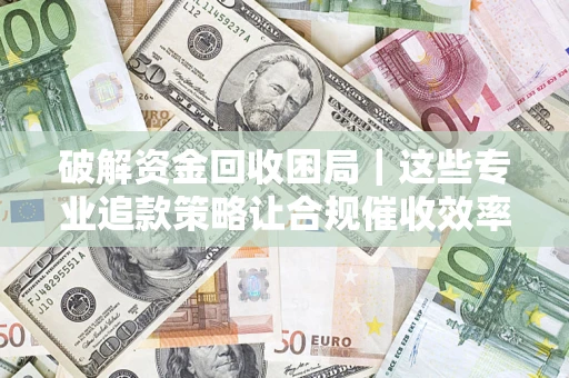 济南破解资金回收困局｜这些专业追款策略让合规催收效率翻倍