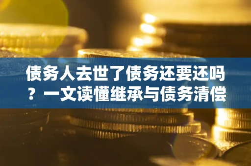 济南债务人去世了债务还要还吗？一文读懂继承与债务清偿