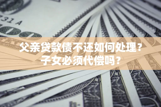 济南父亲贷款债不还如何处理？子女必须代偿吗？